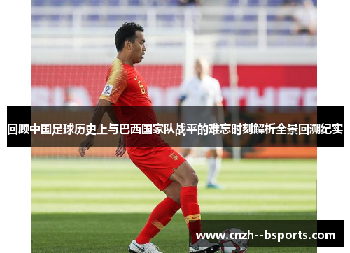 回顾中国足球历史上与巴西国家队战平的难忘时刻解析全景回溯纪实 回顾中国足球历史上与巴西国家队战平的难忘时刻解析全景回溯纪实