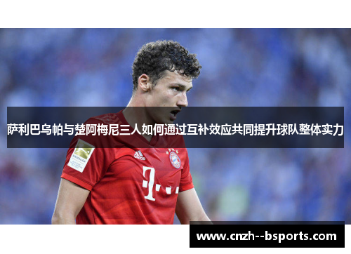 萨利巴乌帕与楚阿梅尼三人如何通过互补效应共同提升球队整体实力 萨利巴乌帕与楚阿梅尼三人如何通过互补效应共同提升球队整体实力