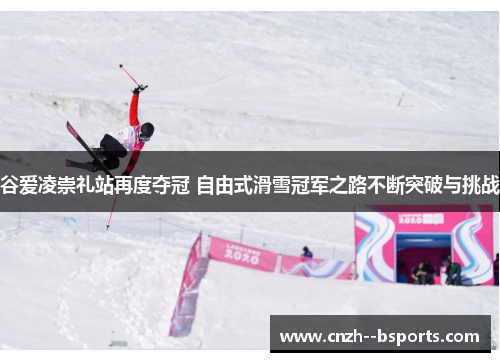 谷爱凌崇礼站再度夺冠 自由式滑雪冠军之路不断突破与挑战