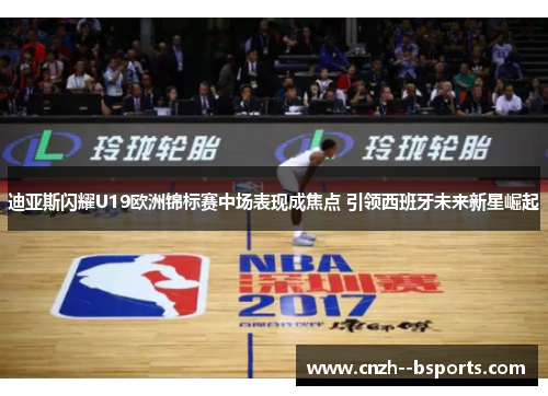 迪亚斯闪耀U19欧洲锦标赛中场表现成焦点 引领西班牙未来新星崛起 迪亚斯闪耀U19欧洲锦标赛中场表现成焦点 引领西班牙未来新星崛起