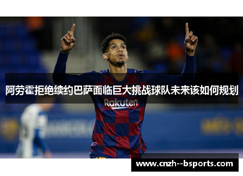 阿劳霍拒绝续约巴萨面临巨大挑战球队未来该如何规划 阿劳霍拒绝续约巴萨面临巨大挑战球队未来该如何规划