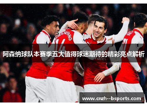 阿森纳球队本赛季五大值得球迷期待的精彩亮点解析