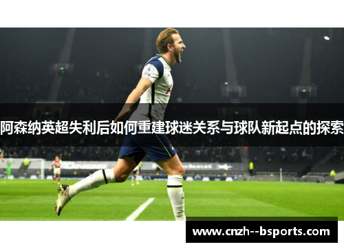 阿森纳英超失利后如何重建球迷关系与球队新起点的探索