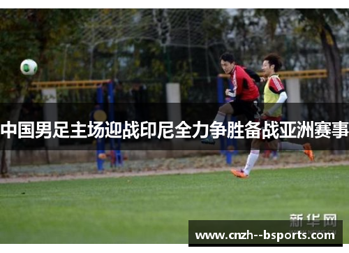 中国男足主场迎战印尼全力争胜备战亚洲赛事 中国男足主场迎战印尼全力争胜备战亚洲赛事
