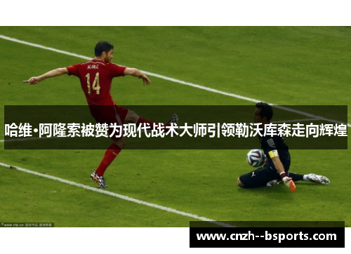 哈维·阿隆索被赞为现代战术大师引领勒沃库森走向辉煌 哈维·阿隆索被赞为现代战术大师引领勒沃库森走向辉煌