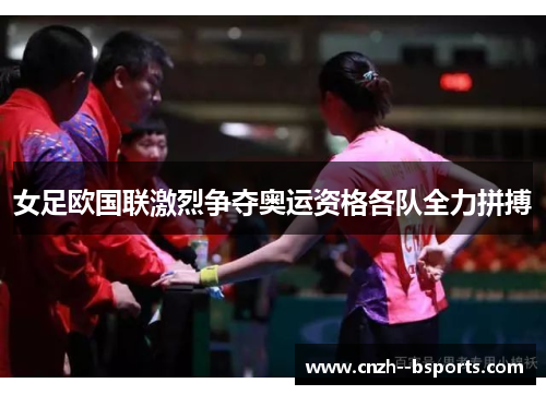 女足欧国联激烈争夺奥运资格各队全力拼搏